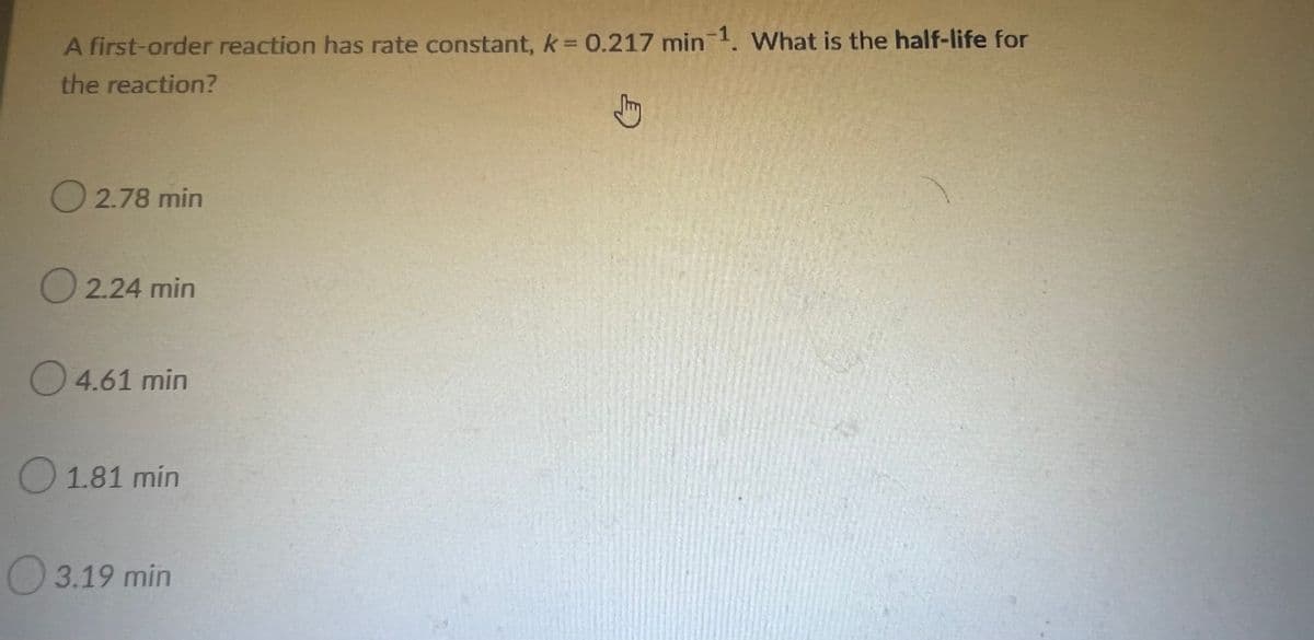 A first-order reaction has rate constant, k = 0.217 min-1. What is the half-life for
the reaction?
O2.78 min
O 2.24 min
4.61 min
1.81 min
3.19 min
E