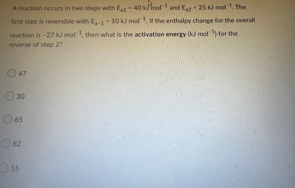 A reaction occurs in two steps with E₂1 = 40 kmol-1 and E₂2 = 25 kJ mol-1. The
first step is reversible with E₂-1 = 10 kJ mol-1. If the enthalpy change for the overall
reaction is -27 kJ mol-1, then what is the activation energy (kJ mol-¹) for the
reverse of step 2?
47
30
O 65
82
55