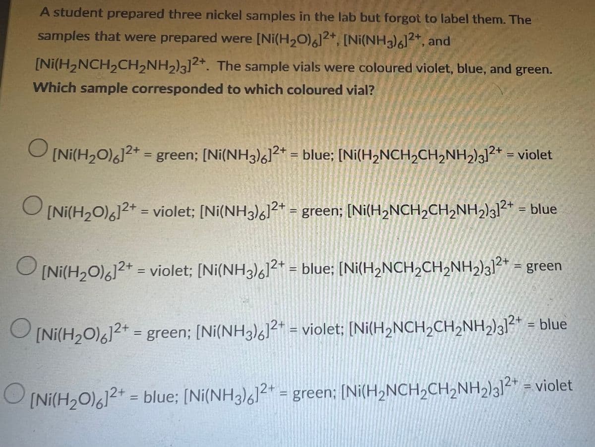 A student prepared three nickel samples in the lab but forgot to label them. The
samples that were prepared were [Ni(H₂O)6]2+, [Ni(NH3)612+, and
[Ni(H₂NCH₂CH₂NH₂)3]2+. The sample vials were coloured violet, blue, and green.
Which sample corresponded to which coloured vial?
O
[Ni(H₂O)6]2+ = green; [Ni(NH3)6]2+ = blue; [Ni(H₂NCH₂CH₂NH2)3]²+ = violet
O
[Ni(H₂O)6]2+ = violet; [Ni(NH3)%]2+ = green; [Ni(H,NCH,CH,NH,)3]2+ = blue
O
[Ni(H2O)%]2+ = violet; [Ni(NH3)%]2+ = blue; [Ni(H,NCH,CH,NH2)3]2+ = green
O
[Ni(H2O)%]2+ = green; [Ni(NH3)]2+ = violet; [Ni(H2NCH,CH,NH,)3]2+ = blue
O [Ni(H,O),]2+ = blue; [Ni(NH3)%]2+ = green; [Ni(H,NCH,CH,NH2)2+ = violet