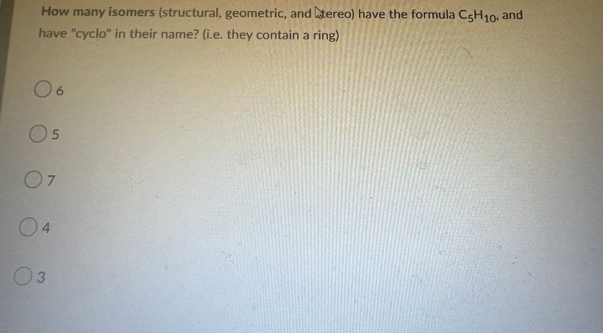 How many isomers (structural, geometric, and tereo) have the formula C5H10, and
have "cyclo" in their name? (i.e. they contain a ring)
06
0 5
07
04
03