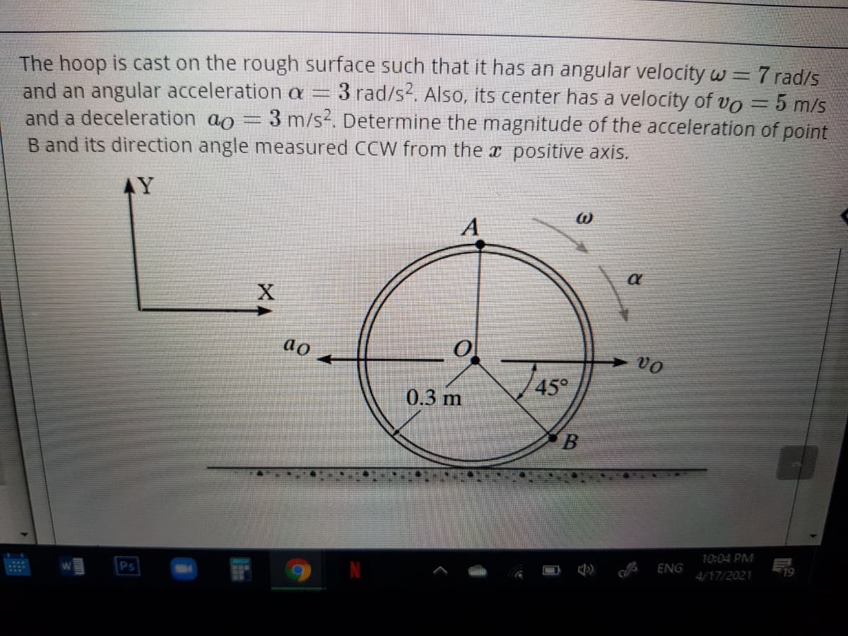 The hoop is cast on the rough surface such that it has an angular velocity w=7 rad/s
and an angular acceleration a
and a deceleration ao = 3 m/s. Determine the magnitude of the acceleration of point
B and its direction angle measured CCW from the x positive axis.
-3 rad/s2. Also, its center has a velocity of vo= 5 m/s
AY
ao
0.3 m
45°
10:04 PM
ENG
19
4/17/2021
国
