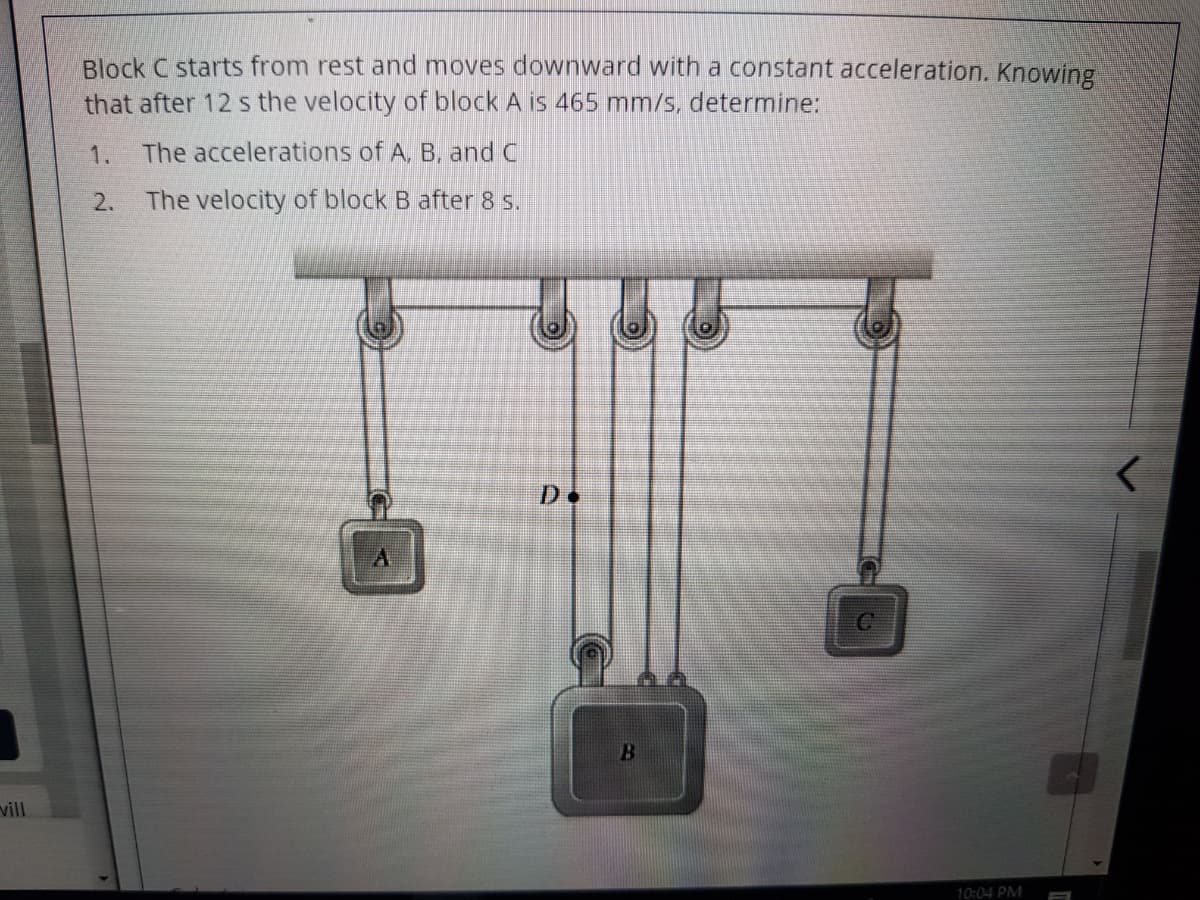 Block C starts from rest and moves downward with a constant acceleration. Knowing
that after 12 s the velocity of block A is 465 mm/s, determine:
1.
The accelerations of A. B, and C
2.
The velocity of block B after 8 s.
D.
vill
10:04 PM
