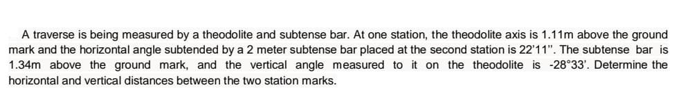 A traverse is being measured by a theodolite and subtense bar. At one station, the theodolite axis is 1.11m above the ground
mark and the horizontal angle subtended by a 2 meter subtense bar placed at the second station is 22'11". The subtense bar is
1.34m above the ground mark, and the vertical angle measured to it on the theodolite is -28°33'. Determine the
horizontal and vertical distances between the two station marks.