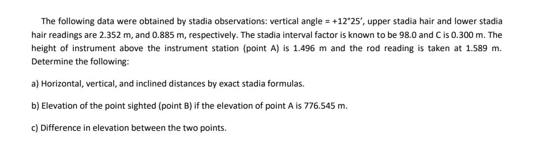 The following data were obtained by stadia observations: vertical angle = +12°25', upper stadia hair and lower stadia
hair readings are 2.352 m, and 0.885 m, respectively. The stadia interval factor is known to be 98.0 and C is 0.300 m. The
height of instrument above the instrument station (point A) is 1.496 m and the rod reading is taken at 1.589 m.
Determine the following:
a) Horizontal, vertical, and inclined distances by exact stadia formulas.
b) Elevation of the point sighted (point B) if the elevation of point A is 776.545 m.
c) Difference in elevation between the two points.