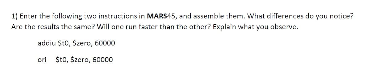 1) Enter the following two instructions in MARS45, and assemble them. What differences do you notice?
Are the results the same? Will one run faster than the other? Explain what you observe.
addiu $t0, $zero, 60000
ori $t0, $zero, 60000