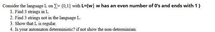 Consider the language L on = {0,1} with L={w] w has an even number of 0's and ends with 1 }
1. Find 3 strings in L
2. Find 3 strings not in the language L.
3. Show that L is regular.
4. Is your automaton deterministic? if not show the non-determinism.