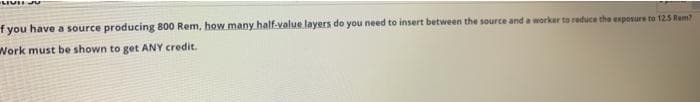 f you have a source producing 800 Rem, how many half-value layers do you need to insert between the source and a worker to reduce the exposure to 12.5 Rem?
Work must be shown to get ANY credit.