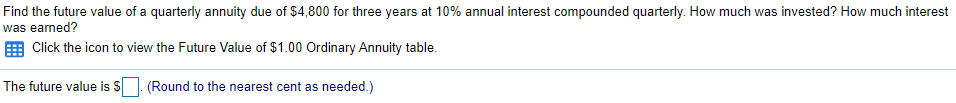 Find the future value of a quarterly annuity due of $4,800 for three years at 10% annual interest compounded quarterly. How much was invested? How much interest
was earned?
E Click the icon to view the Future Value of $1.00 Ordinary Annuity table.
The future value is S
.(Round to the nearest cent as needed.)
