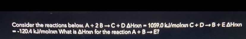 Consider the reactions below. A+2B C+DAHrxn 1059.0 kJ/molrxn C+D B+EAHrxn
--120.4 kJ/molrxn What is AHrxn for the reaction A +B E?
