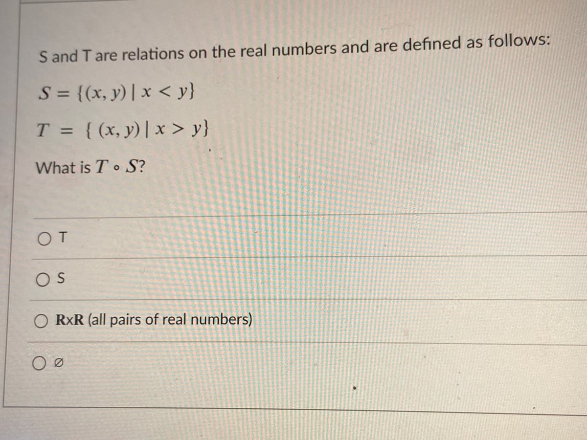 S and T are relations on the real numbers and are defined as follows:
S = {(x, y)| x < y}
T = {(x, y)| x > y}
%3D
What is T S?
OT
OS
O RXR (all pairs of real numbers)
