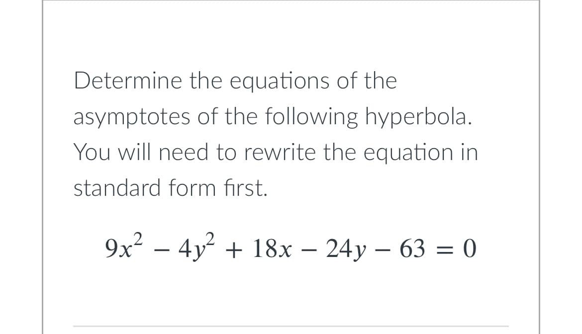 **Title: Finding Asymptotes of a Hyperbola**

**Introduction:**
In this lesson, we will determine the equations of the asymptotes of a given hyperbola. To do this, we will first need to rewrite the hyperbola's equation in its standard form. 

**Problem Statement:**
Determine the equations of the asymptotes of the following hyperbola. You need to rewrite the equation in standard form first.

\[ 9x^2 - 4y^2 + 18x - 24y - 63 = 0 \]

**Steps to Solve:**

1. **Rewrite the Equation in Standard Form:**
    - Begin by organizing the given equation by grouping like terms:

    \[ 9x^2 + 18x - 4y^2 - 24y = 63 \]

2. **Complete the Square:**
    - In order to rewrite the equation in standard form, complete the square for the \(x\)-terms and the \(y\)-terms.

    For the \(x\)-terms: \(9x^2 + 18x\)

    \[ 9(x^2 + 2x) = 9(x^2 + 2x + 1 - 1) = 9((x+1)^2 - 1) = 9(x+1)^2 - 9 \]

    For the \(y\)-terms: \(-4y^2 - 24y\)

    \[ -4(y^2 + 6y) = -4(y^2 + 6y + 9 - 9) = -4((y+3)^2 - 9) = -4(y+3)^2 + 36 \]

3. **Substitute Back into the Equation:**

    \[ 9(x+1)^2 - 9 - 4(y+3)^2 + 36 = 63 \]

    Simplify:

    \[ 9(x+1)^2 - 4(y+3)^2 + 27 = 63 \]

    \[ 9(x+1)^2 - 4(y+3)^2 = 36 \]

4. **Divide by 36 to Standardize:**

    \[ \frac{9(x+1)^2}{36} - \frac{4(y+3)^2}{36} = 1