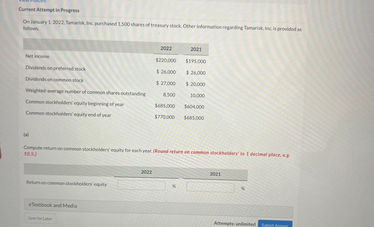 Current Attempt in Progress
On January 1, 2022, Tamarisk, Inc. purchased 1,500 shares of treasury stock. Other information regarding Tamarisk, Inc. is provided as
follows.
2022
2021
Net income
$220,000
$195,000
Dividends on preferred stock
$ 26,000
$ 26,000
Dividends on common stock
$ 27,000
$ 20,000
Weighted-average number of common shares outstanding
8,500
10,000
Common stockholders' equity beginning of year
$685,000 $604,000
Common stockholders' equity end of year
$770,000 $685,000
(a)
Compute return on common stockholders' equity for each year. (Round return on common stockholders' to 1 decimal place, e.g.
10.5.)
2022
2021
Return on common stockholders' equity
%
%
eTextbook and Media
Save for Later
Attempts: unlimited Submit Answer