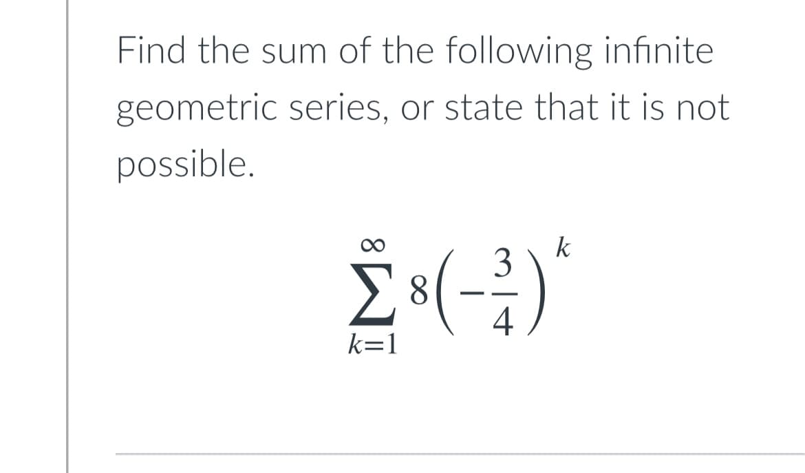 **Problem Statement:**

Find the sum of the following infinite geometric series, or state that it is not possible.

\[
\sum_{k=1}^{\infty} 8 \left(\frac{-3}{4}\right)^k
\]

_To solve this problem:_

1. **Identify the First Term (a) and Common Ratio (r):**
   - The first term (a) can be identified as the first term of the series when \(k=1\).
   - The common ratio (r) is the factor by which each term of the series is multiplied to get the next term.

2. **Geometric Series Sum Formula for |r| < 1:**
   - For an infinite geometric series to have a sum, the absolute value of the common ratio |r| must be less than 1.
   - The sum \(S\) of an infinite geometric series is given by:
     
     \[
     S = \frac{a}{1 - r}
     \]
  
3. **Apply the Values:**
   - Here, the first term \(a_1 = 8 \left(\frac{-3}{4}\right)^1 = 8 \times \frac{-3}{4} = -6\)
   - The common ratio \(r = \frac{-3}{4}\)

4. **Check if |r| < 1:**
   - Here, \(|\frac{-3}{4}| = \frac{3}{4} < 1\)

5. **Calculate the Sum:**
   - Substitute the values into the formula:
     
     \[
     S = \frac{a}{1 - r} = \frac{-6}{1 - \left(\frac{-3}{4}\right)} = \frac{-6}{1 + \frac{3}{4}} = \frac{-6}{\frac{7}{4}} = -6 \times \frac{4}{7} = \frac{-24}{7}
     \]

Thus, the sum of the given infinite geometric series is:

\[
\boxed{\frac{-24}{7}}
\]