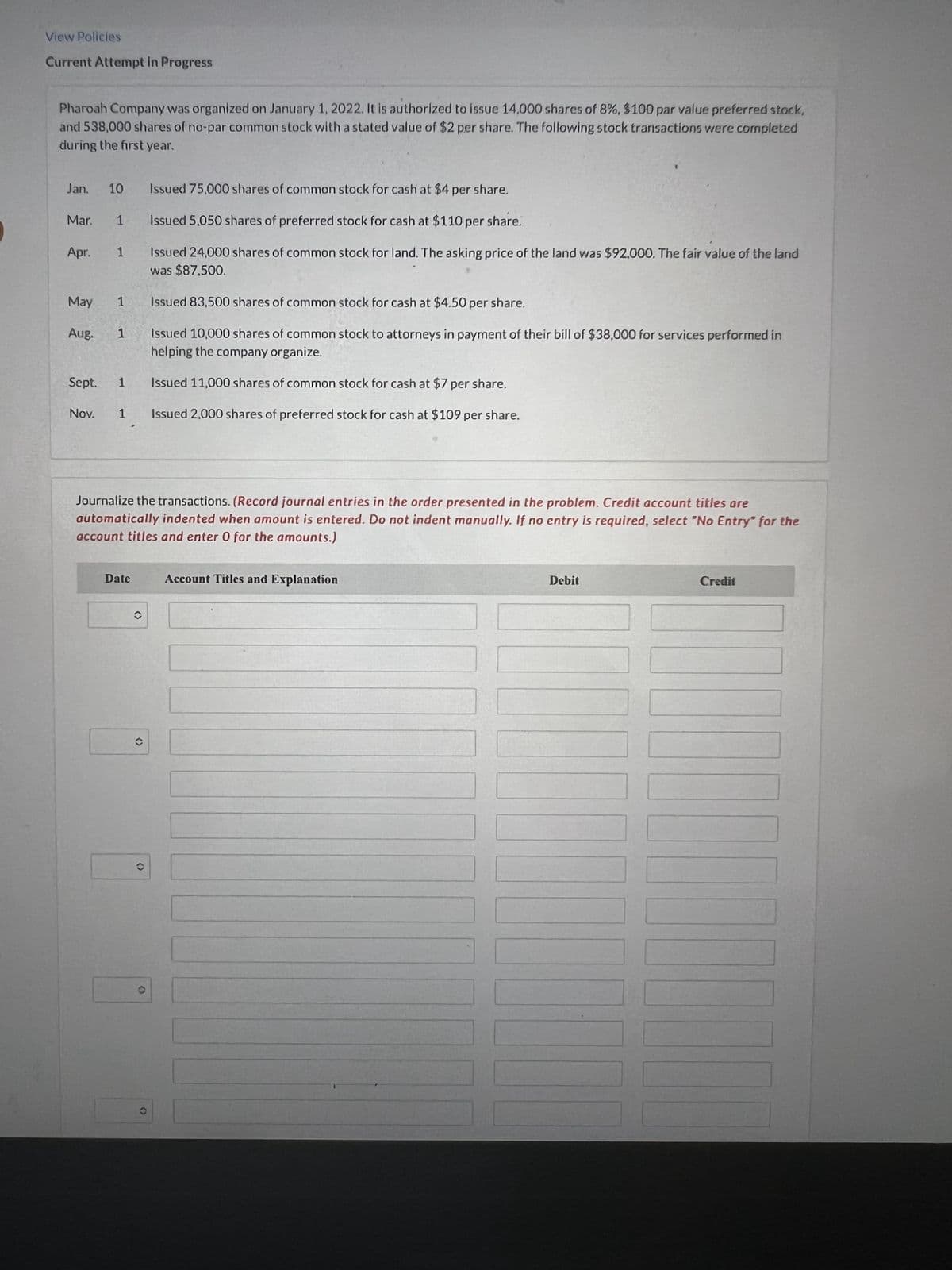 View Policies
Current Attempt in Progress
Pharoah Company was organized on January 1, 2022. It is authorized to issue 14,000 shares of 8%, $100 par value preferred stock,
and 538,000 shares of no-par common stock with a stated value of $2 per share. The following stock transactions were completed
during the first year.
Jan. 10
Issued 75,000 shares of common stock for cash at $4 per share.
Mar. 1
Issued 5,050 shares of preferred stock for cash at $110 per share.
Apr. 1
Issued 24,000 shares of common stock for land. The asking price of the land was $92,000. The fair value of the land
was $87,500.
1
Issued 83,500 shares of common stock for cash at $4.50 per share.
May
Aug.
1
Issued 10,000 shares of common stock to attorneys in payment of their bill of $38,000 for services performed in
helping the company organize.
Sept. 1
Issued 11,000 shares of common stock for cash at $7 per share.
Nov. 1
Issued 2,000 shares of preferred stock for cash at $109 per share.
Journalize the transactions. (Record journal entries in the order presented in the problem. Credit account titles are
automatically indented when amount is entered. Do not indent manually. If no entry is required, select "No Entry" for the
account titles and enter 0 for the amounts.)
Date
Account Titles and Explanation
Debit
Credit
C
O