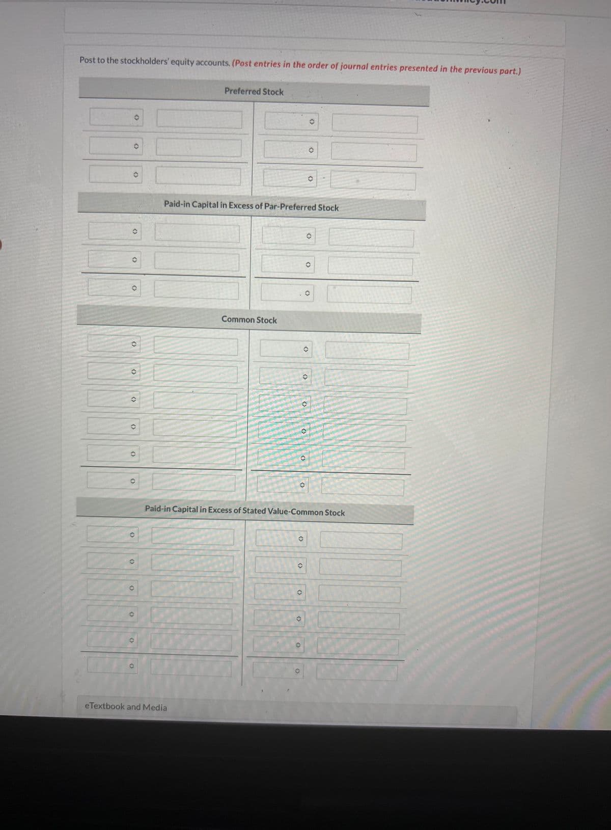 Post to the stockholders' equity accounts. (Post entries in the order of journal entries presented in the previous part.)
Preferred Stock
Paid-in Capital in Excess of Par-Preferred Stock
Common Stock
<>
<>
(
()
()
()
(>
()
eTextbook and Media
<>
<>
()
<>
(
O
<>
Paid-in Capital in Excess of Stated Value-Common Stock
<>
>>
(>