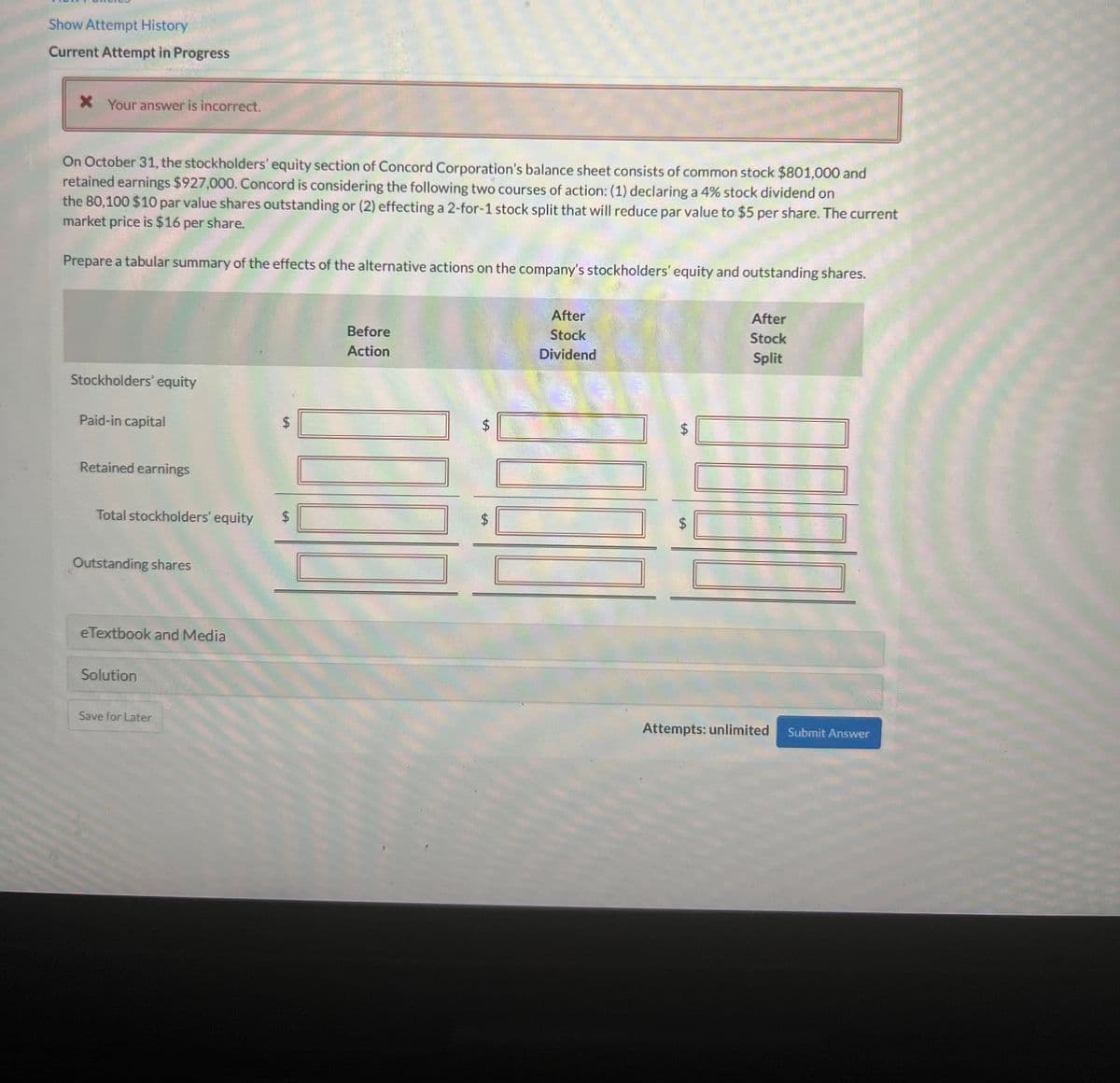 Show Attempt History
Current Attempt in Progress
* Your answer is incorrect.
On October 31, the stockholders' equity section of Concord Corporation's balance sheet consists of common stock $801,000 and
retained earnings $927,000. Concord is considering the following two courses of action: (1) declaring a 4% stock dividend on
the 80,100 $10 par value shares outstanding or (2) effecting a 2-for-1 stock split that will reduce par value to $5 per share. The current
market price is $16 per share.
Prepare a tabular summary of the effects of the alternative actions on the company's stockholders' equity and outstanding shares.
Before
Action
After
Stock
Dividend
After
Stock
Split
Stockholders' equity
Paid-in capital
Retained earnings
Attempts: unlimited Submit Answer
Total stockholders' equity
Outstanding shares
eTextbook and Media
Solution
Save for Later
LA
$
LA
$
$