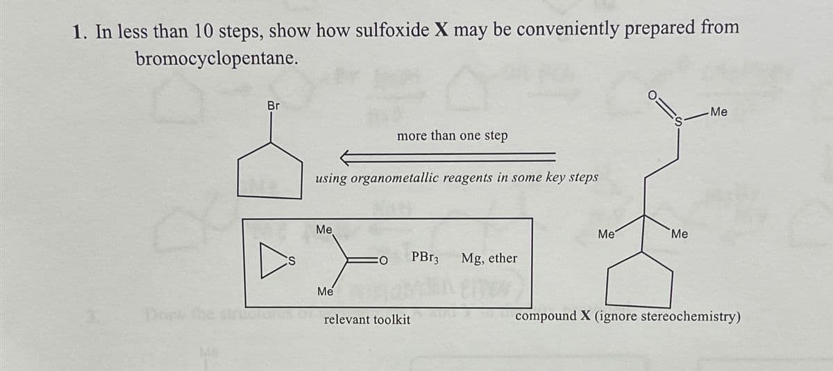 1. In less than 10 steps, show how sulfoxide X may be conveniently prepared from
bromocyclopentane.
Br
using organometallic reagents in some key steps
Me
more than one step
Me
O PBr3
relevant toolkit
Mg, ether
Me
Me
Me
compound X (ignore stereochemistry)