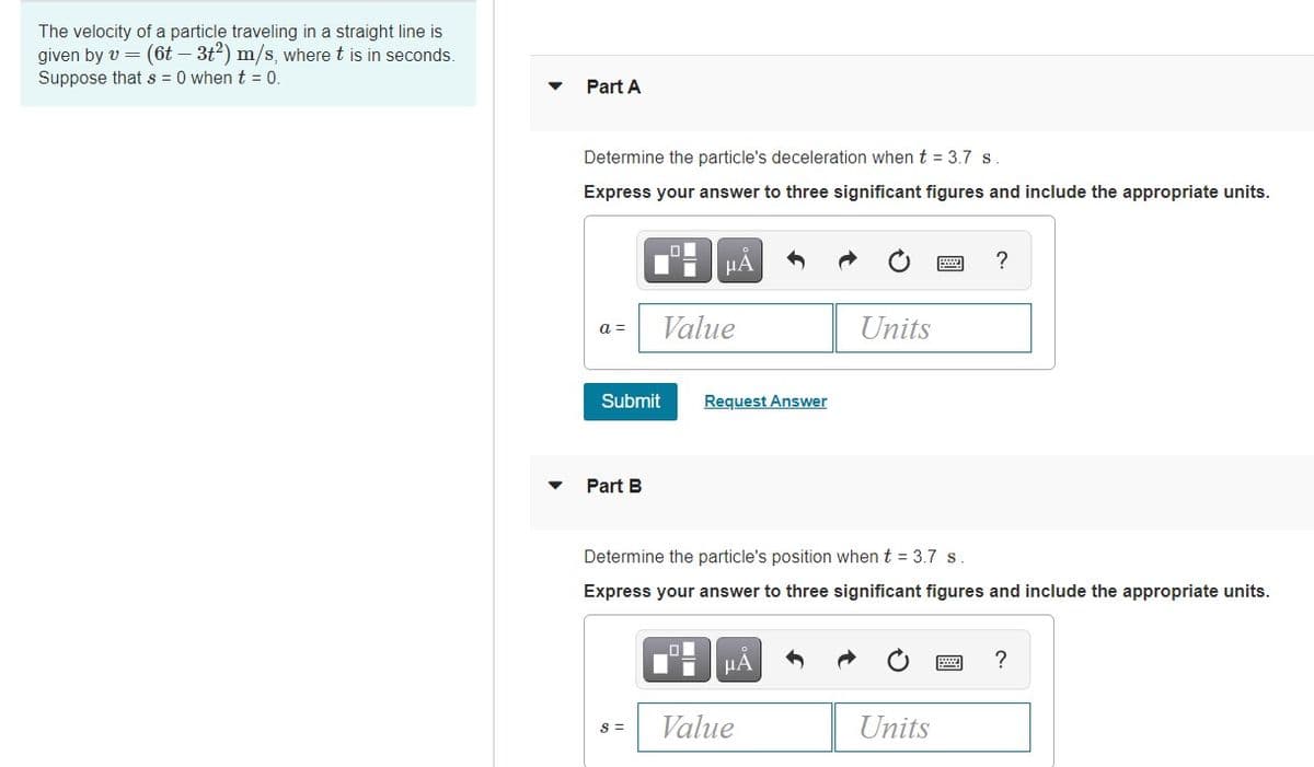The velocity of a particle traveling in a straight line is
given by v = (6t – 3t2) m/s, where t is in seconds.
Suppose that s = 0 when t = 0
Part A
Determine the particle's deceleration whent = 3.7 s
Express your answer to three significant figures and include the appropriate units.
HA
?
a =
Value
Units
Submit
Request Answer
Part B
Determine the particle's position when t = 3.7 s.
Express your answer to three significant figures and include the appropriate units.
HÀ
S =
Value
Units
