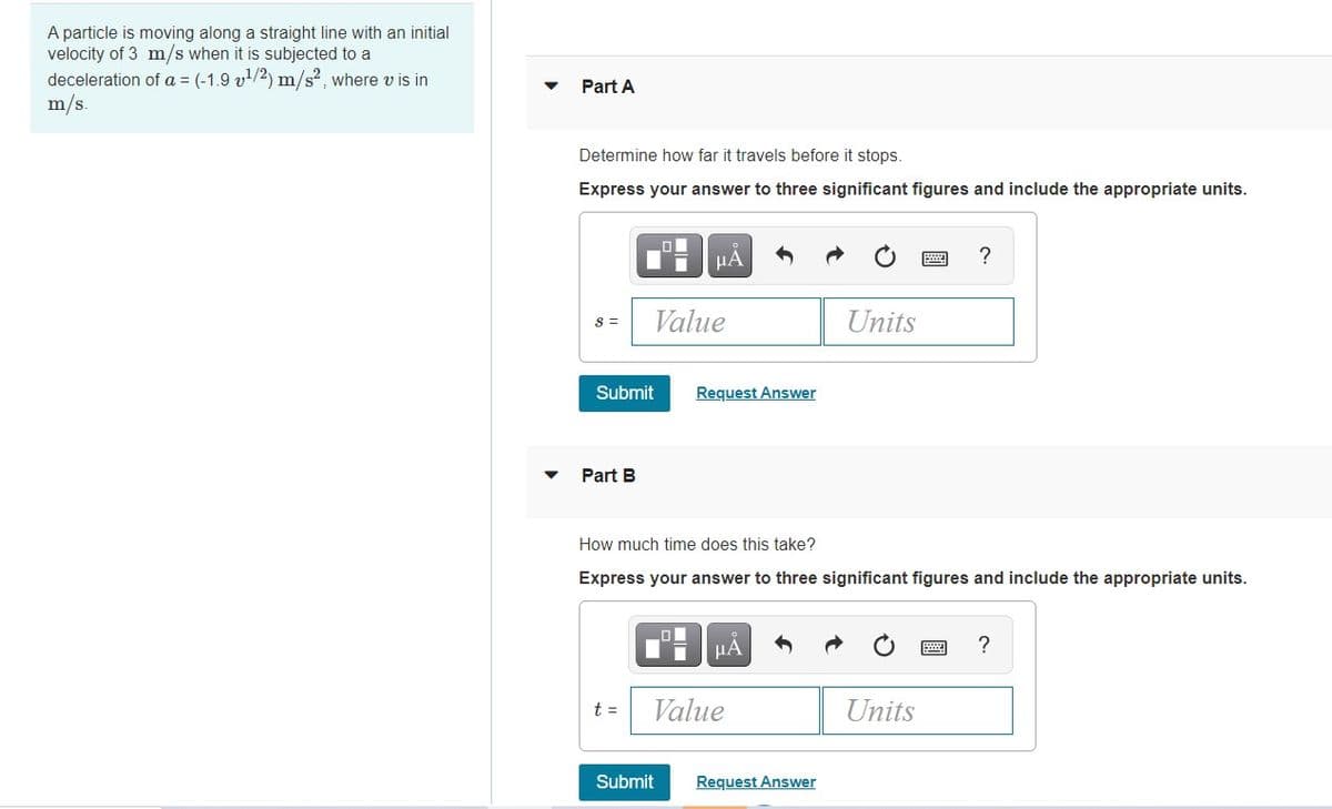 A particle is moving along a straight line with an initial
velocity of 3 m/s when it is subjected to a
deceleration of a = (-1.9 v/2) m/s2, where v is in
m/s.
Part A
Determine how far it travels before it stops.
Express your answer to three significant figures and include the appropriate units.
HA
?
Value
Units
S =
Submit
Request Answer
Part B
How much time does this take?
Express your answer to three significant figures and include the appropriate units.
HẢ
?
t =
Value
Units
Submit
Request Answer
