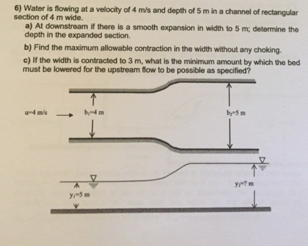 6) Water is flowing at a velocity of 4 m/s and depth of 5 m in a channel of rectangular
section of 4 m wide.
a) At downstream if there is a smooth expansion in width to 5 m; determine the
depth in the expanded section.
b) Find the maximum allowable contraction in the width without any choking.
c) If the width is contracted to 3 m, what is the minimum amount by which the bed
must be lowered for the upstream flow to be possible as specified?
u-4 m/s
b-4 m
by-5 m
Y? m
y-S m
