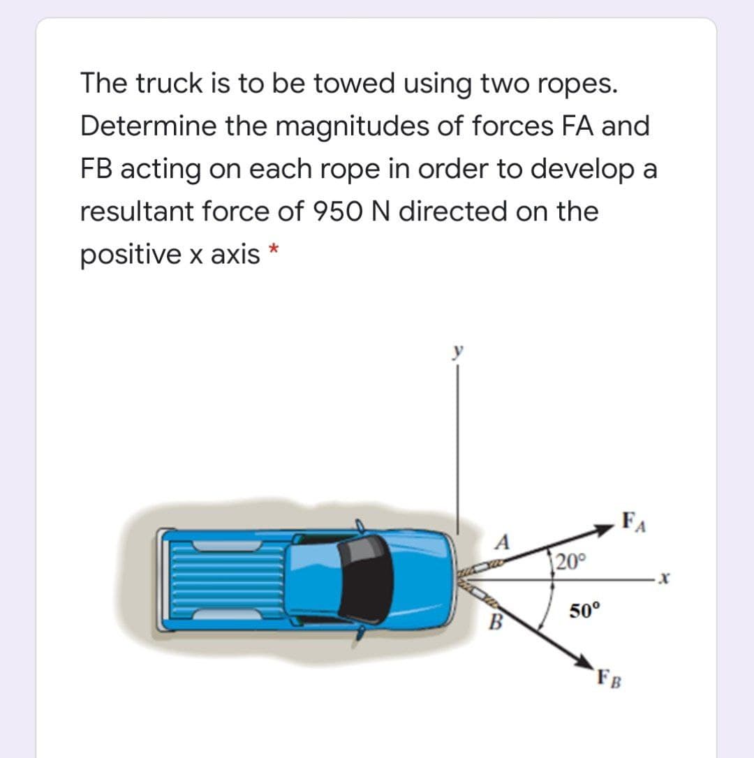 The truck is to be towed using two ropes.
Determine the magnitudes of forces FA and
FB acting on each rope in order to develop a
resultant force of 950 N directed on the
positive x axis *
FA
A
20°
50°
B
FB
