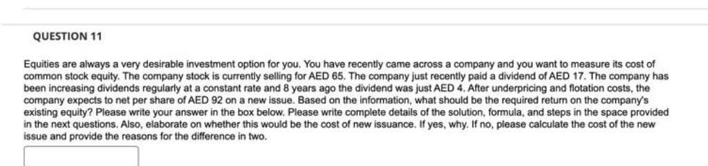 QUESTION 11
Equities are always a very desirable investment option for you. You have recently came across a company and you want to measure its cost of
common stock equity. The company stock is currently selling for AED 65. The company just recently paid a dividend of AED 17. The company has
been increasing dividends regularly at a constant rate and 8 years ago the dividend was just AED 4. After underpricing and flotation costs, the
company expects to net per share of AED 92 on a new issue. Based on the information, what should be the required return on the company's
existing equity? Please write your answer in the box below. Please write complete details of the solution, formula, and steps in the space provided
in the next questions. Also, elaborate on whether this would be the cost of new issuance. If yes, why. If no, please calculate the cost of the new
issue and provide the reasons for the difference in two.