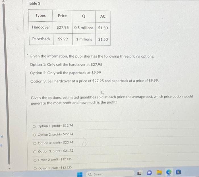 ns
g
Table 3
Types
Hardcover
Price
Paperback $9.99
Q
$27.95 0.5 millions $1.50
AC
Option 1: profit- $12.74
O Option 2: profit- $22.74
Option 3: profit $23.74
Option 3: profit- $21.72
O Option 2 profit-$12.735
O Option 1 profit -$13.225
1 millions $1.50
Given the information, the publisher has the following three pricing options:
Option 1: Only sell the hardcover at $27.95
Option 2: Only sell the paperback at $9.99
Option 3: Sell hardcover at a price of $27.95 and paperback at a price of $9.99.
Given the options, estimated quantities sold at each price and average cost, which price option would
generate the most profit and how much is the profit?
Search