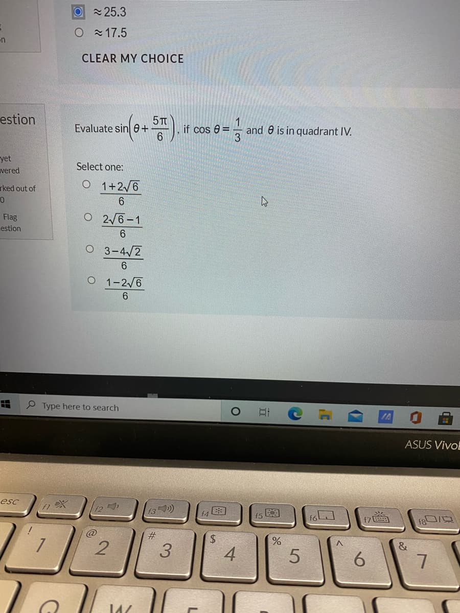 25.3
O 17.5
CLEAR MY CHOICE
estion
Evaluate sin e+
if cos 0 =
and 0 is in quadrant IV.
yet
wered
Select one:
rked out of
O 1+2/6
Flag
estion
O 2/6-1
6
O 3-4/2
6.
O 1-2/6
6.
P Type here to search
ASUS VivoE
esc
13 ))
F4
#3
24
3
4
5
6.
LO
1/3
2.
