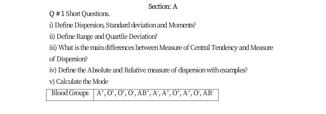 Section: A
Q #1 Short Questions.
i) Define Dispersion, Standard deviation and Moments?
ii) Define Range and Quartile Deviation?
iii) What is the main differences between Measure of Central Tendency and Measure
of Dispersion?
iv) Define the Absolute and Relative measure of dispersion with examples?
v) Calculate the Mode
Blood Groups A", O*, O", O", AB“, A', A*, O*, A*, O", AB-
