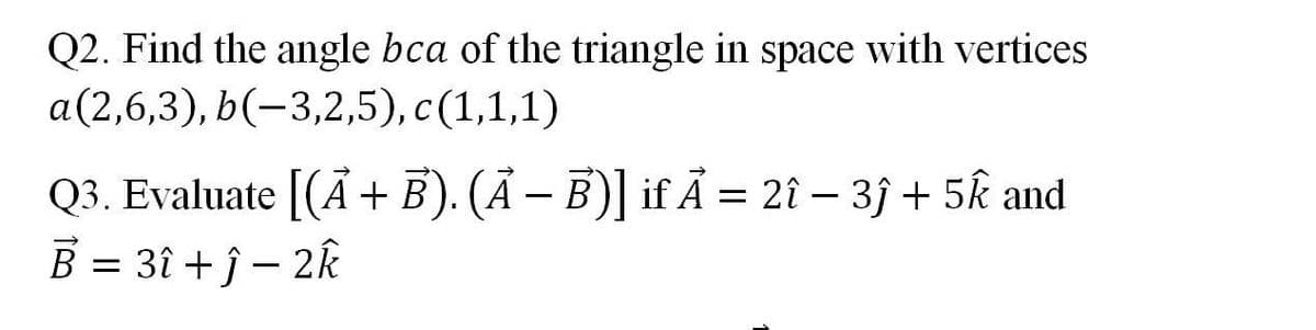 Q2. Find the angle bca of the triangle in space with vertices
a(2,6,3), b(-3,2,5), c(1,1,1)
Q3. Evaluate [(Ã+ E). (Ā – B)] if Ã = 2î – 3} + 5k and
B = 3î + j – 2k
