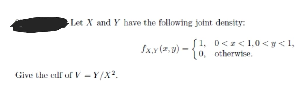 Let X and Y have the following joint density:
S 1, 0<x< 1,0 < y < 1,
0, otherwise.
fx,y (x, y) =
Give the cdf of V = Y/X².
