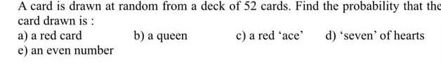 A card is drawn at random from a deck of 52 cards. Find the probability that the
card drawn is :
a) a red card
e) an even number
b) a queen
c) a red 'ace'
d) 'seven' of hearts
