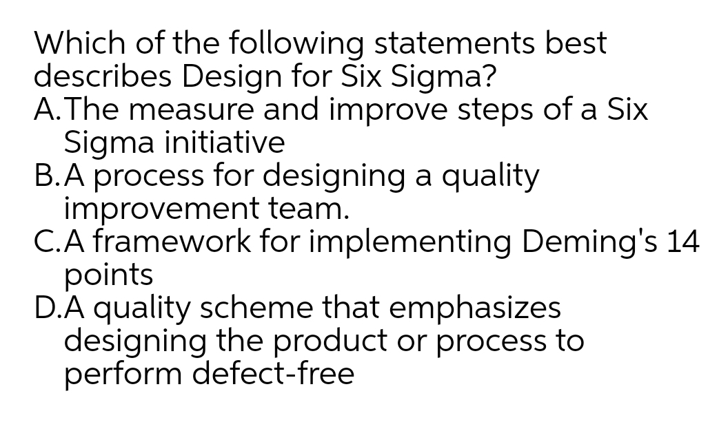 Which of the following statements best
describes Design for Six Sigma?
A.The measure and improve steps of a Six
Sigma initiative
B.A process for designing a quality
improvement team.
C.A framework for implementing Deming's 14
points
D.A quality scheme that emphasizes
designing the product or process to
perform defect-free
