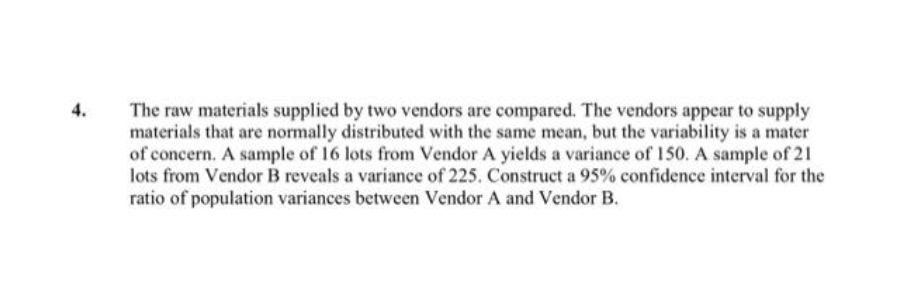 The raw materials supplied by two vendors are compared. The vendors appear to supply
materials that are normally distributed with the same mean, but the variability is a mater
of concern. A sample of 16 lots from Vendor A yields a variance of 150. A sample of 21
lots from Vendor B reveals a variance of 225. Construct a 95% confidence interval for the
ratio of population variances between Vendor A and Vendor B.
4.
