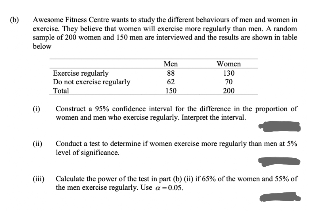 Awesome Fitness Centre wants to study the different behaviours of men and women in
exercise. They believe that women will exercise more regularly than men. A random
sample of 200 women and 150 men are interviewed and the results are shown in table
below
(b)
Men
Women
Exercise regularly
Do not exercise regularly
Total
88
130
62
70
150
200
(i)
Construct a 95% confidence interval for the difference in the proportion of
women and men who exercise regularly. Interpret the interval.
(ii)
Conduct a test to determine if women exercise more regularly than men at 5%
level of significance.
(iii)
Calculate the power of the test in part (b) (ii) if 65% of the women and 55% of
the men exercise regularly. Use a=0.05.
