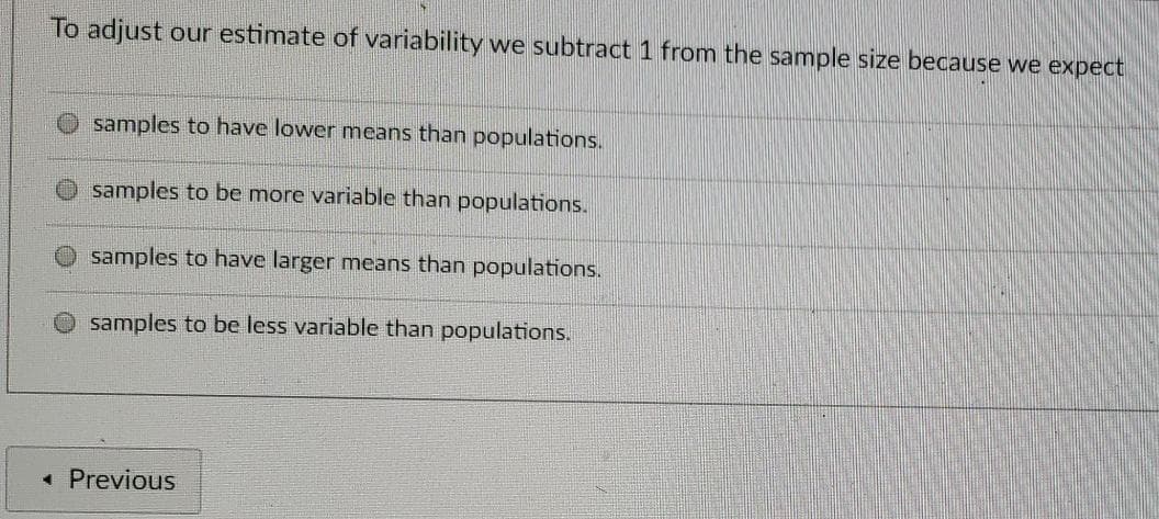 To adjust our estimate of variability we subtract 1 from the sample size because we expect
samples to have lower means than populations.
O samples to be more variable than populations.
samples to have larger means than populations.
O samples to be less variable than populations.
• Previous
