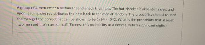 A group of 4 men enter a restaurant and check their hats. The hat-checker is absent-minded, and
upon leaving, she redistributes the hats back to the men at random. The probability that all four of
the men get the correct hat can be shown to be 1/24 - .042. What is the probability that at least
two men get their correct hat? (Express this probability as a decimal with 3 significant digits.)
