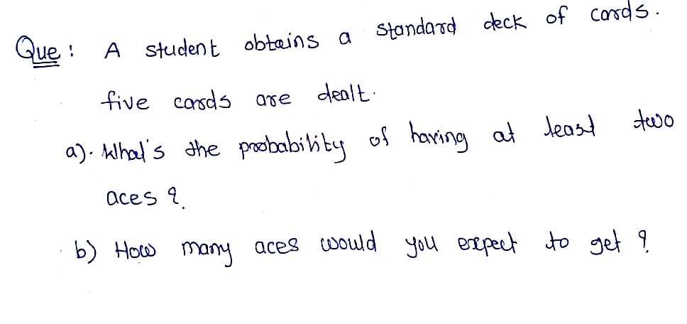 Que :
Standard deck of carsds.
A student
obtains a
five corsds
are
dealt.
two
a). Alhal's the pobabi lity of having at deast
aces 9.
b) How many aces would you esepect to get 9

