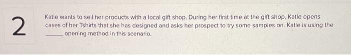 2
Katie wants to sell her products with a local gift shop. During her first time at the gift shop, Katie opens
cases of her Tshirts that she has designed and asks her prospect to try some samples on. Katie is using the
opening method in this scenario.
