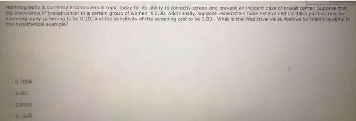 Mammography is currently a controversial topic today for its ability to correctly screen and prevent an incident case of breast cancer, Suppose that
the prevalence of breast cancer in a certain group of women is 0.30. Additionally, suppose researchers have determined the false positive rate for
mammography screening to be 0.10, and the sensitivity of the screening test to be 0.83. What is the Predictive Value Positive for mammography in
this hypothetical example?
O 0.7866
0.867
O 0.8702
O 0.7806
