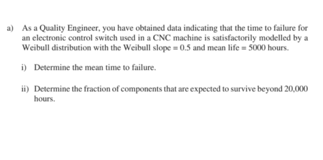 a) As a Quality Engineer, you have obtained data indicating that the time to failure for
an electronic control switch used in a CNC machine is satisfactorily modelled by a
Weibull distribution with the Weibull slope = 0.5 and mean life = 5000 hours.
i) Determine the mean time to failure.
ii) Determine the fraction of components that are expected to survive beyond 20,000
hours.
