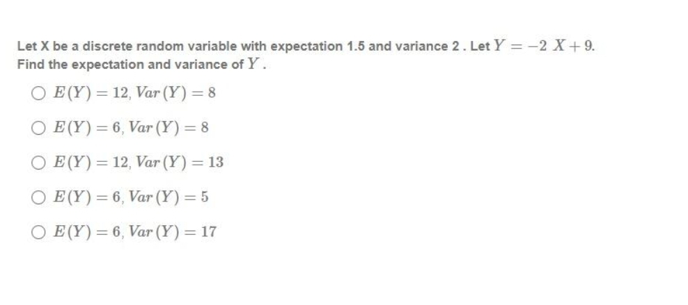 Let X be a discrete random variable with expectation 1.5 and variance 2. Let Y = -2 X+9.
Find the expectation and variance of Y.
O E (Y) = 12, Var (Y) = 8
O E (Y) = 6, Var (Y) = 8
O E (Y) = 12, Var (Y) = 13
O E (Y) = 6, Var (Y) = 5
O E (Y) = 6, Var (Y) = 17
