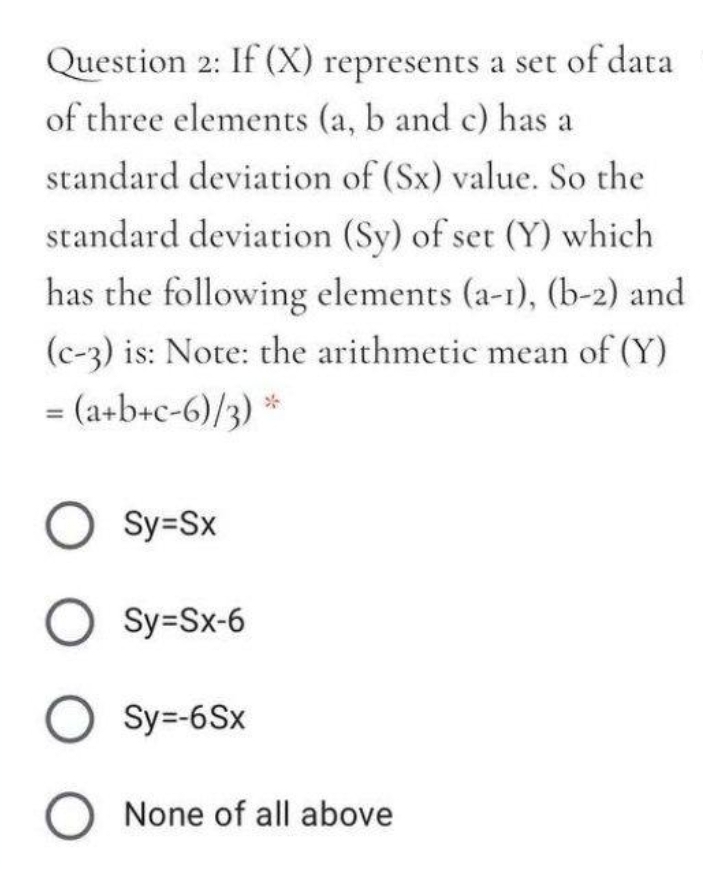 Question 2: If (X) represents a set of data
of three elements (a, b and c) has a
standard deviation of (Sx) value. So the
standard deviation (Sy) of set (Y) which
has the following elements (a-1), (b-2) and
(c-3) is: Note: the arithmetic mean of (Y)
= (a+b+c-6)/3) *
O Sy=Sx
O Sy=Sx-6
O Sy=-6Sx
O None of all above
