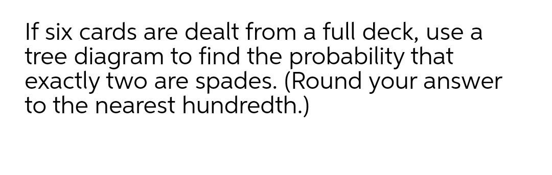 If six cards are dealt from a full deck, use a
tree diagram to find the probability that
exactly two are spades. (Round your answer
to the nearest hundredth.)
