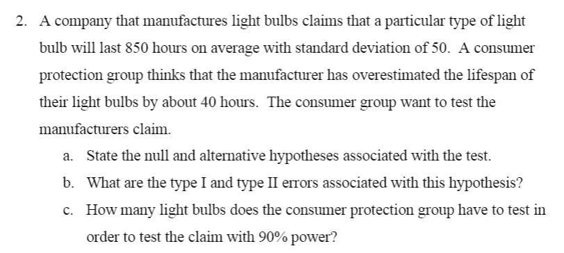 2. A company that manufactures light bulbs claims that a particular type of light
bulb will last 850 hours on average with standard deviation of 50. A consumer
protection group thinks that the manufacturer has overestimated the lifespan of
their light bulbs by about 40 hours. The consumer group want to test the
manufacturers claim.
a. State the null and alternative hypotheses associated with the test.
b. What are the type I and type II errors associated with this hypothesis?
c. How many light bulbs does the consumer protection group have to test in
order to test the claim with 90% power?
