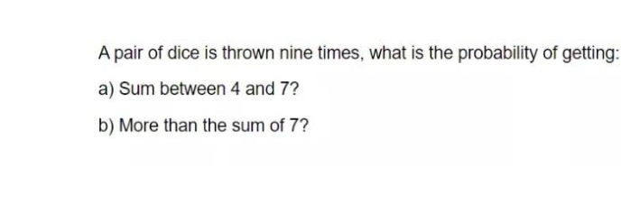 A pair of dice is thrown nine times, what is the probability of getting:
a) Sum between 4 and 7?
b) More than the sum of 7?
