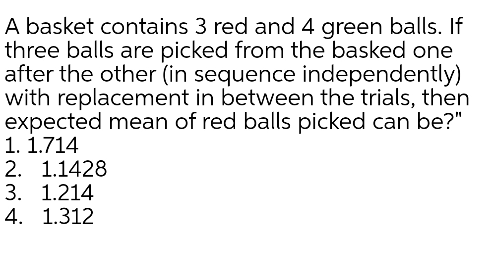 A basket contains 3 red and 4 green balls. If
three balls are picked from the basked one
after the other (in sequence independently)
with replacement in between the trials, then
expected mean of red balls picked can be?"
1. 1.714
2. 1.1428
3. 1.214
4. 1.312
