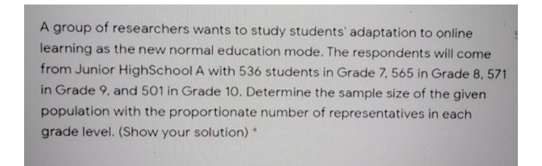 A group of researchers wants to study students' adaptation to online
learning as the new normal education mode. The respondents will come
from Junior HighSchool A with 536 students in Grade 7, 565 in Grade 8, 571
in Grade 9, and 501 in Grade 10. Determine the sample size of the given
population with the proportionate number of representatives in each
grade level. (Show your solution) *
