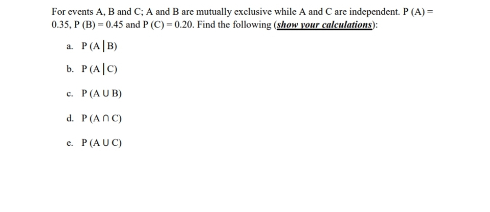 For events A, B and C; A and B are mutually exclusive while A and C are independent. P (A) =
0.35, P (B) = 0.45 and P (C) = 0.20. Find the following (show your calculations):
a. P(A|B)
b. P(A|C)
c. P(AU B)
d. P(A N C)
e. P(AU C)
