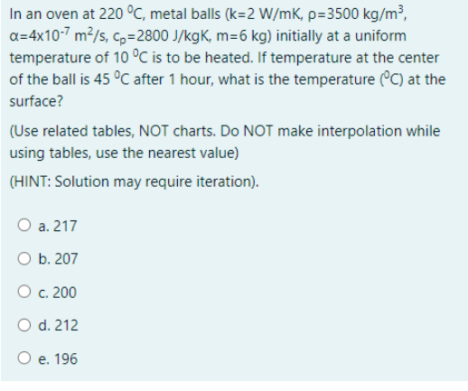 In an oven at 220 °C, metal balls (k=2 W/mK, p=3500 kg/m³,
a=4x10-7 m2/s, c,=2800 J/kgK, m=6 kg) initially at a uniform
temperature of 10 °C is to be heated. If temperature at the center
of the ball is 45 °C after 1 hour, what is the temperature (°C) at the
surface?
(Use related tables, NOT charts. Do NOT make interpolation while
using tables, use the nearest value)
(HINT: Solution may require iteration).
O a. 217
b. 207
O c. 200
O d. 212
O e. 196
